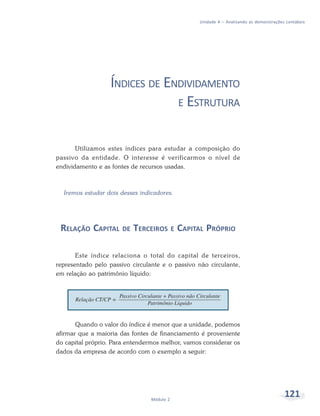 121
Módulo 2
Unidade 4 – Analisando as demonstrações contábeis
ÍNDICES DE ENDIVIDAMENTO
E ESTRUTURA
Utilizamos estes índices para estudar a composição do
passivo da entidade. O interesse é verificarmos o nível de
endividamento e as fontes de recursos usadas.
Iremos estudar dois desses indicadores.
RELAÇÃO CAPITAL DE TERCEIROS E CAPITAL PRÓPRIO
Este índice relaciona o total do capital de terceiros,
representado pelo passivo circulante e o passivo não circulante,
em relação ao patrimônio líquido:
Quando o valor do índice é menor que a unidade, podemos
afirmar que a maioria das fontes de financiamento é proveniente
do capital próprio. Para entendermos melhor, vamos considerar os
dados da empresa de acordo com o exemplo a seguir:
 