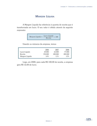 125
Módulo 2
Unidade 4 – Analisando as demonstrações contábeis
MARGEM LÍQUIDA
A Margem Líquida faz referência à quantia de receita que é
transformada em lucro. O seu valor é obtido através da seguinte
expressão:
Usando os números da empresa, temos:
Logo, em 2008, para cada R$ 100,00 de receita, a empresa
gera R$ 12,00 de lucro.
 