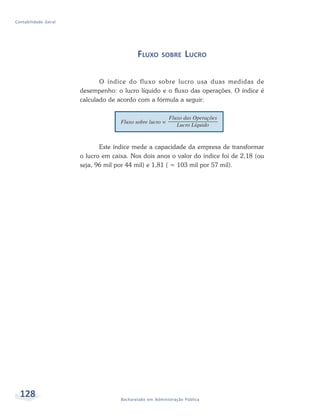 128 Bacharelado em Administração Pública
Contabilidade Geral
FLUXO SOBRE LUCRO
O índice do fluxo sobre lucro usa duas medidas de
desempenho: o lucro líquido e o fluxo das operações. O índice é
calculado de acordo com a fórmula a seguir:
Este índice mede a capacidade da empresa de transformar
o lucro em caixa. Nos dois anos o valor do índice foi de 2,18 (ou
seja, 96 mil por 44 mil) e 1,81 ( = 103 mil por 57 mil).
 