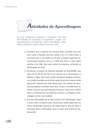 130 Bacharelado em Administração Pública
Contabilidade Geral
Atividades de Aprendizagem
Se você realmente entendeu o conteúdo, não terá
dificuldades de responder às questões a seguir. Se,
eventualmente, ao responder, sentir dificuldades, volte,
releia o material e procure discutir com seu tutor.
1. Considere que a empresa do exemplo desta Unidade atue num
setor onde a liquidez corrente média é de 1,72. Além disto, o
ciclo financeiro é, em média, de 70 dias, a relação capital de ter-
ceiros/capital próprio é de 1,2, o ROA é de 22% e o fluxo sobre
receitas é de 18%. Faça uma análise da empresa, utilizando as
informações do setor.
2. Do passivo circulante da empresa exemplo em 31/12/2008, cujo
valor era de R$ 59 mil, R$ 21 mil referiam-se a Fornecedores e
Salários a Pagar. Estas duas contas não geram despesas financei-
ras e estão vinculadas ao ciclo do capital de giro da empresa (vide
Figura 44). Suponha que você decida fazer uma análise da estru-
tura da empresa retirando estas duas contas e considerando so-
mente o passivo que gera despesa financeira. Qual seria o efeito
sobre o endividamento da empresa? Analise as vantagens e des-
vantagens desta nova medida.
3. Uma das dificuldades de se fazer análise é ter informações sobre
o setor onde a empresa atua. Geralmente estão disponíveis os
índices de grandes empresas, de capital aberto. Discuta sobre a
utilização destas informações para se fazer uma análise de de-
sempenho.
 