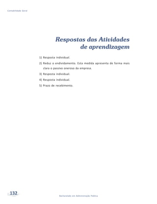 132 Bacharelado em Administração Pública
Contabilidade Geral
Respostas das Atividades
de aprendizagem
1) Resposta individual.
2) Reduz o endividamento. Esta medida apresenta de forma mais
clara o passivo oneroso da empresa.
3) Resposta individual.
4) Resposta individual.
5) Prazo de recebimento.
 