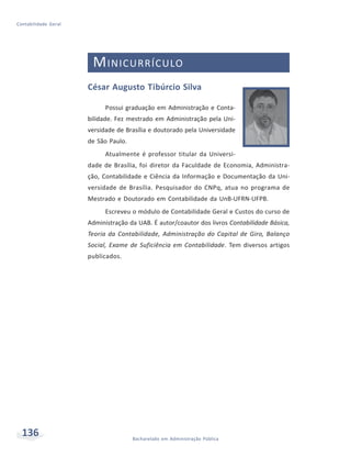 136 Bacharelado em Administração Pública
Contabilidade Geral
MINICURRÍCULO
César Augusto Tibúrcio Silva
Possui graduação em Administração e Conta-
bilidade. Fez mestrado em Administração pela Uni-
versidade de Brasília e doutorado pela Universidade
de São Paulo.
Atualmente é professor titular da Universi-
dade de Brasília, foi diretor da Faculdade de Economia, Administra-
ção, Contabilidade e Ciência da Informação e Documentação da Uni-
versidade de Brasília. Pesquisador do CNPq, atua no programa de
Mestrado e Doutorado em Contabilidade da UnB-UFRN-UFPB.
Escreveu o módulo de Contabilidade Geral e Custos do curso de
Administração da UAB. É autor/coautor dos livros Contabilidade Básica,
Teoria da Contabilidade, Administração do Capital de Giro, Balanço
Social, Exame de Suficiência em Contabilidade. Tem diversos artigos
publicados.
 