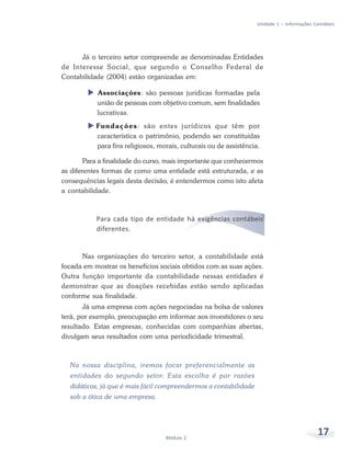 17
Módulo 2
Unidade 1 – Informações Contábeis
Já o terceiro setor compreende as denominadas Entidades
de Interesse Social, que segundo o Conselho Federal de
Contabilidade (2004) estão organizadas em:
X Associações: são pessoas jurídicas formadas pela
união de pessoas com objetivo comum, sem finalidades
lucrativas.
X Fundações: são entes jurídicos que têm por
característica o patrimônio, podendo ser constituídas
para fins religiosos, morais, culturais ou de assistência.
Para a finalidade do curso, mais importante que conhecermos
as diferentes formas de como uma entidade está estruturada, e as
consequências legais desta decisão, é entendermos como isto afeta
a contabilidade.
Para cada tipo de entidade há exigências contábeis
diferentes.
Nas organizações do terceiro setor, a contabilidade está
focada em mostrar os benefícios sociais obtidos com as suas ações.
Outra função importante da contabilidade nessas entidades é
demonstrar que as doações recebidas estão sendo aplicadas
conforme sua finalidade.
Já uma empresa com ações negociadas na bolsa de valores
terá, por exemplo, preocupação em informar aos investidores o seu
resultado. Estas empresas, conhecidas com companhias abertas,
divulgam seus resultados com uma periodicidade trimestral.
Na nossa disciplina, iremos focar preferencialmente as
entidades do segundo setor. Esta escolha é por razões
didáticas, já que é mais fácil compreendermos a contabilidade
sob a ótica de uma empresa.
 