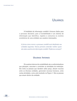 18 Bacharelado em Administração Pública
Contabilidade Geral
USUÁRIOS
A finalidade da informação contábil é fornecer dados para
o processo decisório, pois a Contabilidade é um sistema de
informação que identifica, registra e comunica os eventos
econômicos de uma entidade aos usuários interessados.
A forma como ocorre o processo contábil será detalhada nas
unidades seguintes. Vamos primeiro entender melhor quem
são estes usuários da informação contábil. Podemos começar?
USUÁRIOS INTERNOS
Os usuários internos da contabilidade são os administradores
que planejam, executam e controlam as atividades da instituição.
Isto inclui as pessoas que decidem sobre preço, alocam recursos
entre as diversas unidades, gerenciam recursos humanos, entre
outras atividades, como está mostrado na Figura 1. São as pessoas
que atuam dentro da entidade.
 