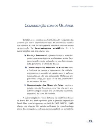 23
Módulo 2
Unidade 1 – Informações Contábeis
COMUNICAÇÃO COM OS USUÁRIOS
Estudamos os usuários da Contabilidade e algumas das
questões que eles se interessam em fazer. A Contabilidade informa
aos usuários, ao final de cada período, através de um instrumento
denominado de demonstrações contábeis. As três
demonstrações mais importantes são:
X Balanço Patrimonial: apresenta o que a entidade
possui para gerar riqueza e as obrigações atuais. Esta
demonstração mostra a situação em uma determinada
data, geralmente o último dia do ano.
X Demonstração do Resultado do Exercício: tem
a finalidade de mostrar o desempenho da entidade,
comparando a geração de receita com o esforço
necessário para isto. Esta comparação é feita para um
período de tempo, que pode ser um ano, um trimestre
ou até mesmo um mês.
X Demonstração dos Fluxos de Caixa: mostra a
movimentação financeira ocorrida durante um
determinado período (um ano, um trimestre ou um mês
específico) no caixa da entidade.
A Demonstração dos Fluxos de Caixa e a não Demonstração
do Fluxo de Caixa eram opcionais para as grandes empresas no
Brasil. Mas, uma lei aprovada no final de 2007 (BRASIL, 2007)
alterou esta situação. Isto reduziu a diferença da nossa legislação
com a de outros países, onde esta demonstração já era obrigatória.
 
