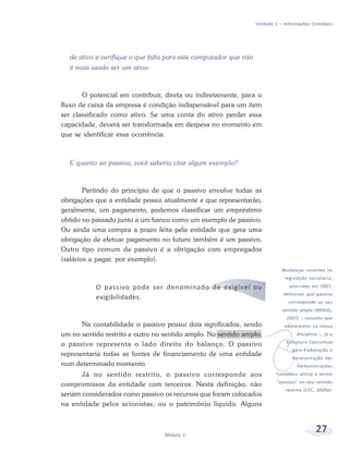 27
Módulo 2
Unidade 1 – Informações Contábeis
de ativo e verifique o que falta para este computador que não
é mais usado ser um ativo.
O potencial em contribuir, direta ou indiretamente, para o
fluxo de caixa da empresa é condição indispensável para um item
ser classificado como ativo. Se uma conta do ativo perder essa
capacidade, deverá ser transformada em despesa no momento em
que se identificar essa ocorrência.
E quanto ao passivo, você saberia citar algum exemplo?
Partindo do princípio de que o passivo envolve todas as
obrigações que a entidade possui atualmente e que representarão,
geralmente, um pagamento, podemos classificar um empréstimo
obtido no passado junto a um banco como um exemplo de passivo.
Ou ainda uma compra a prazo feita pela entidade que gera uma
obrigação de efetuar pagamento no futuro também é um passivo.
Outro tipo comum de passivo é a obrigação com empregados
(salários a pagar, por exemplo).
O passivo pode ser denominado de exigível ou
exigibilidades.
Na contabilidade o passivo possui dois significados, sendo
um no sentido restrito e outro no sentido amplo. No sentido amplo,
o passivo representa o lado direito do balanço. O passivo
representaria todas as fontes de financiamento de uma entidade
num determinado momento.
Já no sentido restrito, o passivo corresponde aos
compromissos da entidade com terceiros. Nesta definição, não
seriam considerados como passivo os recursos que foram colocados
na entidade pelos acionistas, ou o patrimônio líquido. Alguns
v
Mudanças recentes na
legislação societária,
ocorridas em 2007,
definiram que passivo
corresponde ao seu
sentido amplo (BRASIL,
2007) – conceito que
adotaremos na nossa
disciplina –, já a
Estrutura Conceitual
para Elaboração e
Apresentação das
Demonstrações
Contábeis utiliza o termo
“passivo” no seu sentido
restrito (CFC, 2009a).
 