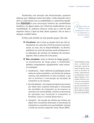 29
Módulo 2
Unidade 1 – Informações Contábeis
Analisando com atenção esta demonstração, podemos
observar que o Balanço mostra dois lados: o lado esquerdo com o
ativo e o lado direito com as exigibilidades e o patrimônio líquido.
Esta disposição é uma convenção histórica da contabilidade
brasileira e de alguns países com influência estadunidense na sua
contabilidade. E, podemos observar ainda que o total do lado
esquerdo (ativo) é igual ao lado direito (passivo). Isto se deve à
equação contábil básica.
O Ativo está dividido em dois grandes grupos. São eles:
X Circulante: são o caixa ou aqueles itens que irão se
transformar em caixa até o final do próximo exercício
social, ou seja, são as disponibilidades, os direitos
realizáveis no curso do exercício social subsequente e
as aplicações de recursos em despesas do exercício
seguinte. São os ativos de curto prazo.
X Não circulante: inclui os direitos de longo prazo*,
os investimentos de longo prazo, o imobilizado
(prédios, computadores, equipamentos, entre outros)
e o intangível.
f investimentos – fazem referência às participações perma-
nentes em outras sociedades e aos direitos de qualquer
natureza, não classificáveis no ativo circulante, e que
não se destinem à manutenção da atividade da
companhia ou da empresa;
f ativo Imobilizado – diz respeito aos direitos que tenham
por objeto bens corpóreos destinados à manutenção
das atividades da companhia ou da empresa ou
exercidos com essa finalidade, inclusive os decorrentes
de operações que transfiram à companhia os
benefícios, riscos e o controle desses bens; e
f intangível – faz menção aos direitos que tenham por
objeto bens incorpóreos destinados à manutenção da
companhia ou exercidos com essa finalidade, inclusive
o fundo de comércio adquirido. Fonte: Brasil (2007).
v
Em alguns países, por
exemplo, o ativo é
apresentado em cima e
as exigibilidades e o
patrimônio líquido,
embaixo.
*Ativo Realizável a Longo
Prazo – os direitos reali-
záveis após o término do
exercício seguinte, assim
como os derivados de
vendas, adiantamentos
ou empréstimos a socie-
dades coligadas ou con-
troladas, diretores, acio-
nistas ou participantes
no lucro da companhia,
que não constituírem ne-
gócios usuais na explora-
ção do objeto da compa-
nhia. Fonte: Brasil (2007).
 