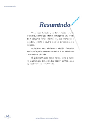 40 Bacharelado em Administração Pública
Contabilidade Geral
Resumindo
Vimos nesta Unidade que a Contabilidade comunica
ao usuário, interno e/ou externo, a situação de uma entida-
de. O conjunto destas informações, as demonstrações
contábeis, permite ao usuário conhecer o desempenho da
entidade.
Destacamos, particularmente, o Balanço Patrimonial,
a Demonstração do Resultado do Exercício e a Demonstra-
ção dos Fluxos de Caixa.
Na próxima Unidade iremos mostrar como os núme-
ros surgem nestas demonstrações. Você irá conhecer ainda
o procedimento de contabilização.
 
