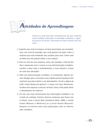 41
Módulo 2
Unidade 1 – Informações Contábeis
Atividades de Aprendizagem
Confira se você teve bom entendimento do que tratamos
nesta Unidade realizando as atividades propostas a seguir.
Se precisar de auxílio, não hesite em fazer contato com seu
tutor.
1. Suponha que você vá comprar um bem (automóvel, por exemplo).
Faça uma lista de questões que você gostaria de saber sobre a
empresa que está vendendo este produto para você. Como você
acredita que isto poderá afetar a sua compra?
2. Entre no sítio de uma empresa, como, por exemplo, a Vale do Rio
Doce <www.vale.com> e acesse as suas demonstrações contábeis.
Localize o ativo total, o endividamento, o lucro líquido e o fluxo
de caixa das operações.
3. Além das demonstrações contábeis, as companhias abertas de-
vem divulgar para o mercado o mais rápido possível qualquer fato
revelante que possa afetar o seu desempenho. Vá até a página da
CVM <http://www.cvm.gov.br/> e clique em Fatos Relevantes.
Escolha uma empresa e procure verificar como o fato pode afetar
o desempenho da empresa.
4. Um dos usos mais interessantes das informações contábeis é na
criação de rankings. Existem diversas empresas que fazem isto
no Brasil, como o jornal Valor Econômico (Valor 1000), a revista
Exame (Maiores e Melhores) ou o jornal Gazeta Mercantil.
Pesquise na internet como estas publicações usam as informa-
ções contábeis.
 