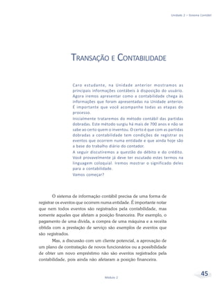 45
Módulo 2
Unidade 2 – Sistema Contábil
TRANSAÇÃO E CONTABILIDADE
Caro estudante, na Unidade anterior mostramos as
principais informações contábeis à disposição do usuário.
Agora iremos apresentar como a contabilidade chega às
informações que foram apresentadas na Unidade anterior.
É importante que você acompanhe todas as etapas do
processo.
Inicialmente trataremos do método contábil das partidas
dobradas. Este método surgiu há mais de 700 anos e não se
sabe ao certo quem o inventou. O certo é que com as partidas
dobradas a contabilidade tem condições de registrar os
eventos que ocorrem numa entidade e que ainda hoje são
a base do trabalho diário do contador.
A seguir discutiremos a questão do débito e do crédito.
Você provavelmente já deve ter escutado estes termos na
linguagem coloquial. Iremos mostrar o significado deles
para a contabilidade.
Vamos começar?
O sistema de informação contábil precisa de uma forma de
registrar os eventos que ocorrem numa entidade. É importante notar
que nem todos eventos são registrados pela contabilidade, mas
somente aqueles que afetam a posição financeira. Por exemplo, o
pagamento de uma dívida, a compra de uma máquina e a receita
obtida com a prestação de serviço são exemplos de eventos que
são registrados.
Mas, a discussão com um cliente potencial, a aprovação de
um plano de contratação de novos funcionários ou a possibilidade
de obter um novo empréstimo não são eventos registrados pela
contabilidade, pois ainda não afetaram a posição financeira.
 
