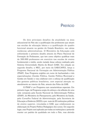 PREFÁCIO
Os dois principais desafios da atualidade na área
educacional do País são a qualificação dos professores que atuam
nas escolas de educação básica e a qualificação do quadro
funcional atuante na gestão do Estado Brasileiro, nas várias
instâncias administrativas. O Ministério da Educação está
enfrentando o primeiro desafio através do Plano Nacional de
Formação de Professores, que tem como objetivo qualificar mais
de 300.000 professores em exercício nas escolas de ensino
fundamental e médio, sendo metade desse esforço realizado pelo
Sistema Universidade Aberta do Brasil (UAB). Em relação ao
segundo desafio, o MEC, por meio da UAB/CAPES, lança o
Programa Nacional de Formação em Administração Pública
(PNAP). Esse Programa engloba um curso de bacharelado e três
especializações (Gestão Pública, Gestão Pública Municipal e
Gestão em Saúde) e visa colaborar com o esforço de qualificação
dos gestores públicos brasileiros, com especial atenção no
atendimento ao interior do País, através dos Polos da UAB.
O PNAP é um Programa com características especiais. Em
primeiro lugar, tal Programa surgiu do esforço e da reflexão de uma
rede composta pela Escola Nacional de Administração Pública
(ENAP), do Ministério do Planejamento, pelo Ministério da Saúde,
pelo Conselho Federal de Administração, pela Secretaria de
Educação a Distância (SEED) e por mais de 20 instituições públicas
de ensino superior, vinculadas à UAB, que colaboraram na
elaboração do Projeto Político Pedagógico dos cursos. Em segundo
lugar, esse Projeto será aplicado por todas as instituições e pretende
manter um padrão de qualidade em todo o País, mas abrindo
 