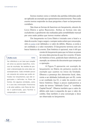 52 Bacharelado em Administração Pública
Contabilidade Geral
Iremos mostrar como o método das partidas dobradas pode
ser aplicado ao exemplo que apresentamos anteriormente. Para cada
evento iremos responder às duas perguntas e fazer os lançamentos
contábeis.
São duas as formas de fazermos um lançamento, através do
Livro Diário e pelos Razonetes. Ambas as formas não são
excludentes e geralmente são realizadas pela contabilidade manual
por uma razão prática que iremos mostrar adiante.
Um lançamento no Livro Diário é iniciado com o local e a
data do evento. Logo a seguir, e sempre nesta ordem por convenção,
vêm a conta a ser debitada e o valor do débito. Abaixo, a conta a
ser creditada e o valor monetário. O lançamento termina com um
breve histórico do evento. Este histórico é opcional, mas é útil que
conste do lançamento para que no futuro se possa
ter uma ideia precisa do que foi o evento. O texto
do histórico é livre, podendo fazer referência, por
exemplo, ao número do documento que comprova
a operação.
A Figura 9 apresenta um exemplo de
lançamento no Diário do primeiro evento do
exemplo que usamos no início da Unidade.
Observe a presença dos elementos local, data,
conta a ser debitada (indicada por um D), conta
a ser creditada (ou C), o valor do evento e um
breve histórico. Daqui a pouco explicaremos a
razão de termos “debitado Caixa” e “creditado
Capital Social”. Observe também que o valor do
débito está mais à esquerda do que o valor do
crédito. Esta também é uma convenção e deve
ser observada no lançamento.
Conta
Faz referência a um item que compõe
um ativo ou passivo específico, inclu-
sive do resultado. Na medida do pos-
sível a denominação da conta deve ser
autoexplicativa. Cada entidade possui
um conjunto de contas que serão uti-
lizadas nos lançamentos, que são or-
ganizados e definidos no Plano de
Contas. Em algumas entidades, como
é o caso das instituições financeiras
e do setor público, este Plano de Con-
tas é padronizado, para facilitar a
comparação e o controle.
Saiba mais
 