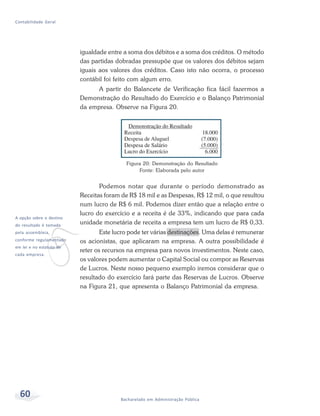 60 Bacharelado em Administração Pública
Contabilidade Geral
igualdade entre a soma dos débitos e a soma dos créditos. O método
das partidas dobradas pressupõe que os valores dos débitos sejam
iguais aos valores dos créditos. Caso isto não ocorra, o processo
contábil foi feito com algum erro.
A partir do Balancete de Verificação fica fácil fazermos a
Demonstração do Resultado do Exercício e o Balanço Patrimonial
da empresa. Observe na Figura 20.
v
A opção sobre o destino
do resultado é tomada
pela assembleia,
conforme regulamentado
em lei e no estatuto de
cada empresa.
Figura 20: Demonstração do Resultado
Fonte: Elaborada pelo autor
Podemos notar que durante o período demonstrado as
Receitas foram de R$ 18 mil e as Despesas, R$ 12 mil, o que resultou
num lucro de R$ 6 mil. Podemos dizer então que a relação entre o
lucro do exercício e a receita é de 33%, indicando que para cada
unidade monetária de receita a empresa tem um lucro de R$ 0,33.
Este lucro pode ter várias destinações. Uma delas é remunerar
os acionistas, que aplicaram na empresa. A outra possibilidade é
reter os recursos na empresa para novos investimentos. Neste caso,
os valores podem aumentar o Capital Social ou compor as Reservas
de Lucros. Neste nosso pequeno exemplo iremos considerar que o
resultado do exercício fará parte das Reservas de Lucros. Observe
na Figura 21, que apresenta o Balanço Patrimonial da empresa.
 