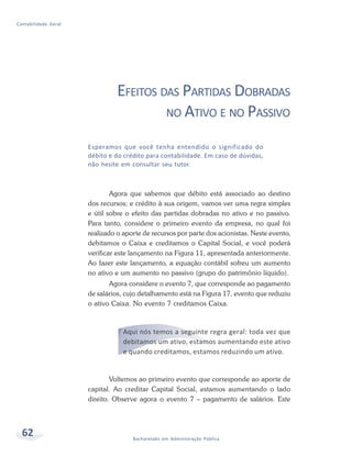 62 Bacharelado em Administração Pública
Contabilidade Geral
EFEITOS DAS PARTIDAS DOBRADAS
NO ATIVO E NO PASSIVO
Agora que sabemos que débito está associado ao destino
dos recursos; e crédito à sua origem, vamos ver uma regra simples
e útil sobre o efeito das partidas dobradas no ativo e no passivo.
Para tanto, considere o primeiro evento da empresa, no qual foi
realizado o aporte de recursos por parte dos acionistas. Neste evento,
debitamos o Caixa e creditamos o Capital Social, e você poderá
verificar este lançamento na Figura 11, apresentada anteriormente.
Ao fazer este lançamento, a equação contábil sofreu um aumento
no ativo e um aumento no passivo (grupo do patrimônio líquido).
Agora considere o evento 7, que corresponde ao pagamento
de salários, cujo detalhamento está na Figura 17, evento que reduziu
o ativo Caixa. No evento 7 creditamos Caixa.
Aqui nós temos a seguinte regra geral: toda vez que
debitamos um ativo, estamos aumentando este ativo
e quando creditamos, estamos reduzindo um ativo.
Voltemos ao primeiro evento que corresponde ao aporte de
capital. Ao creditar Capital Social, estamos aumentando o lado
direito. Observe agora o evento 7 – pagamento de salários. Este
Esperamos que você tenha entendido o significado do
débito e do crédito para contabilidade. Em caso de dúvidas,
não hesite em consultar seu tutor.
 