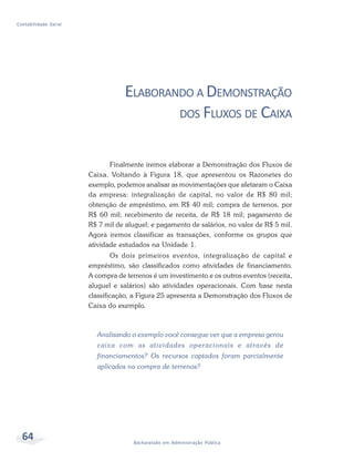 64 Bacharelado em Administração Pública
Contabilidade Geral
ELABORANDO A DEMONSTRAÇÃO
DOS FLUXOS DE CAIXA
Finalmente iremos elaborar a Demonstração dos Fluxos de
Caixa. Voltando à Figura 18, que apresentou os Razonetes do
exemplo, podemos analisar as movimentações que afetaram o Caixa
da empresa: integralização de capital, no valor de R$ 80 mil;
obtenção de empréstimo, em R$ 40 mil; compra de terrenos, por
R$ 60 mil; recebimento de receita, de R$ 18 mil; pagamento de
R$ 7 mil de aluguel; e pagamento de salários, no valor de R$ 5 mil.
Agora iremos classificar as transações, conforme os grupos que
atividade estudados na Unidade 1.
Os dois primeiros eventos, integralização de capital e
empréstimo, são classificados como atividades de financiamento.
A compra de terrenos é um investimento e os outros eventos (receita,
aluguel e salários) são atividades operacionais. Com base nesta
classificação, a Figura 25 apresenta a Demonstração dos Fluxos de
Caixa do exemplo.
Analisando o exemplo você consegue ver que a empresa gerou
caixa com as atividades operacionais e através de
financiamentos? Os recursos captados foram parcialmente
aplicados na compra de terrenos?
 