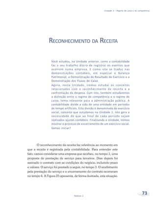 73
Módulo 2
Unidade 3 – Regime de caixa e de competência
RECONHECIMENTO DA RECEITA
Você estudou, na Unidade anterior, como a contabilidade
faz o seu trabalho diário de registrar os eventos que
ocorrem numa empresa. E como isto se traduz nas
demonstrações contábeis, em especial o Balanço
Patrimonial, a Demonstração do Resultado do Exercício e a
Demonstração dos Fluxos de Caixa.
Agora, nesta Unidade, iremos estudar os conceitos
relacionados com o reconhecimento da receita e a
confrontação da despesa. Com isto, também estudaremos
a distinção entre o regime de competência e o regime de
caixa, tema relevante para a administração pública. A
contabilidade divide a vida de uma entidade em períodos
de tempo artificiais. Esta divisão é denominada de exercício
social, conceito que estudamos na Unidade 1. Isto gera a
necessidade de que ao final de cada período sejam
realizados ajustes contábeis. Finalizando a Unidade, iremos
mostrar o processo de encerramento de um exercício social.
Vamos iniciar?
O reconhecimento da receita faz referência ao momento em
que a receita é registrada pela contabilidade. Para entender este
fato, vamos considerar uma empresa que recebeu, no tempo 1, uma
proposta de prestação de serviço para terceiros. Dias depois foi
assinado o contrato com as condições do negócio, incluindo prazo
e valores. O serviço foi prestado a seguir, no tempo 3. O recebimento
pela prestação do serviço e o encerramento do contrato ocorreram
no tempo 4. A Figura 25 apresenta, de forma ilustrada, esta situação.
 