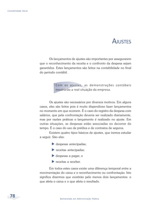 78 Bacharelado em Administração Pública
Contabilidade Geral
AJUSTES
Os lançamentos de ajustes são importantes por assegurarem
que o reconhecimento da receita e o confronto da despesa sejam
garantidos. Estes lançamentos são feitos na contabilidade no final
do período contábil.
Com os ajustes, as demonstrações contábeis
mostrarão a real situação da empresa.
Os ajustes são necessários por diversos motivos. Em alguns
casos, eles são feitos pois é muito dispendioso fazer lançamentos
no momento em que ocorrem. É o caso do registro da despesa com
salários, que pela confrontação deveria ser realizado diariamente,
mas por razões práticas o lançamento é realizado no ajuste. Em
outras situações, as despesas estão associadas no decorrer do
tempo. É o caso do uso de prédios e de contratos de seguros.
Existem quatro tipos básicos de ajustes, que iremos estudar
a seguir. São eles:
X despesas antecipadas;
X receitas antecipadas;
X despesas a pagar; e
X receitas a receber.
Em todos estes casos existe uma diferença temporal entre a
movimentação do caixa e o reconhecimento ou confrontação. Isto
significa dizermos que existirão pelo menos dois lançamentos: o
que afeta o caixa e o que afeta o resultado.
 