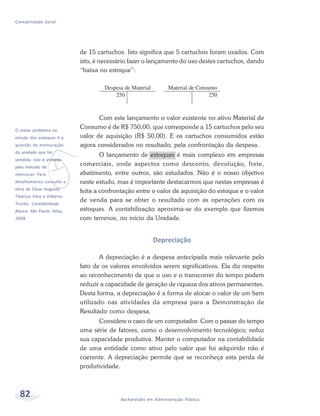 82 Bacharelado em Administração Pública
Contabilidade Geral
de 15 cartuchos. Isto significa que 5 cartuchos foram usados. Com
isto, é necessário fazer o lançamento do uso destes cartuchos, dando
“baixa no estoque”:
Com este lançamento o valor existente no ativo Material de
Consumo é de R$ 750,00, que corresponde a 15 cartuchos pelo seu
valor de aquisição (R$ 50,00). E os cartuchos consumidos estão
agora considerados no resultado, pela confrontação da despesa.
O lançamento de estoques é mais complexo em empresas
comerciais, onde aspectos como desconto, devolução, frete,
abatimento, entre outros, são estudados. Não é o nosso objetivo
neste estudo, mas é importante destacarmos que nestas empresas é
feita a confrontação entre o valor de aquisição do estoque e o valor
de venda para se obter o resultado com as operações com os
estoques. A contabilização aproxima-se do exemplo que fizemos
com terrenos, no início da Unidade.
Depreciação
A depreciação é a despesa antecipada mais relevante pelo
fato de os valores envolvidos serem significativos. Ela diz respeito
ao reconhecimento de que o uso e o transcorrer do tempo podem
reduzir a capacidade de geração de riqueza dos ativos permanentes.
Desta forma, a depreciação é a forma de alocar o valor de um bem
utilizado nas atividades da empresa para a Demonstração de
Resultado como despesa.
Considere o caso de um computador. Com o passar do tempo
uma série de fatores, como o desenvolvimento tecnológico, reduz
sua capacidade produtiva. Manter o computador na contabilidade
de uma entidade como ativo pelo valor que foi adquirido não é
coerente. A depreciação permite que se reconheça esta perda de
produtividade.
v
O maior problema no
estudo dos estoques é a
questão da mensuração
da unidade que foi
vendida. Isto é afetado
pelo método de
mensurar. Para
detalhamento consulte a
obra de César Augusto
Tibúrcio Silva e Gilberto
Tristão. Contabilidade
Básica. São Paulo: Atlas,
2008.
 