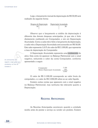 84 Bacharelado em Administração Pública
Contabilidade Geral
Logo, o lançamento mensal da depreciação de R$ 50,00 será
realizado da seguinte forma:
Observe que o lançamento a crédito da depreciação é
diferente das demais despesas antecipadas, já que não é feito
diretamente creditando em Computador, e sim em Depreciação
Acumulada. Como a cada mês é feito o lançamento da depreciação,
a cada mês a Depreciação Acumulada será acrescida em R$ 50,00.
Este valor representa 1,61% do valor de R$ 3.100,00, que representa
a taxa de depreciação de Computador.
A Depreciação Acumulada representa uma contraconta do
ativo. Esta conta irá aparecer no Balanço Patrimonial com o sinal
negativo, reduzindo o valor da conta Computador, conforme
apresentado a seguir:
O valor de R$ 3.100,00 corresponde ao valor bruto do
computador, e o valor de R$ 3.050,00 refere-se ao valor líquido.
Existem outras contas que aparecem com o sinal negativo
no Balanço Patrimonial, mas nenhuma tão relevante quanto a
Depreciação.
RECEITAS ANTECIPADAS
As Receitas Antecipadas acontecem quando a entidade
recebe antes de prestar o serviço ou vender um produto. Existem
v
As contracontas não
seguem a regra geral que
estudamos no final da
Unidade 2.
 