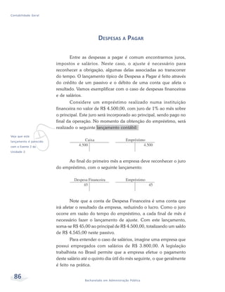 86 Bacharelado em Administração Pública
Contabilidade Geral
DESPESAS A PAGAR
Entre as despesas a pagar é comum encontrarmos juros,
impostos e salários. Neste caso, o ajuste é necessário para
reconhecer a obrigação, algumas delas associadas ao transcorrer
do tempo. O lançamento típico de Despesa a Pagar é feito através
do crédito de um passivo e o débito de uma conta que afeta o
resultado. Vamos exemplificar com o caso de despesas financeiras
e de salários.
Considere um empréstimo realizado numa instituição
financeira no valor de R$ 4.500,00, com juro de 1% ao mês sobre
o principal. Este juro será incorporado ao principal, sendo pago no
final da operação. No momento da obtenção do empréstimo, será
realizado o seguinte lançamento contábil:
Ao final do primeiro mês a empresa deve reconhecer o juro
do empréstimo, com o seguinte lançamento:
Note que a conta de Despesa Financeira é uma conta que
irá afetar o resultado da empresa, reduzindo o lucro. Como o juro
ocorre em razão do tempo do empréstimo, a cada final de mês é
necessário fazer o lançamento de ajuste. Com este lançamento,
soma-se R$ 45,00 ao principal de R$ 4.500,00, totalizando um saldo
de R$ 4.545,00 neste passivo.
Para entender o caso de salários, imagine uma empresa que
possui empregados com salários de R$ 3.800,00. A legislação
trabalhista no Brasil permite que a empresa efetue o pagamento
deste salário até o quinto dia útil do mês seguinte, o que geralmente
é feito na prática.
v
Veja que este
lançamento é parecido
com o Evento 2 da
Unidade 2.
 