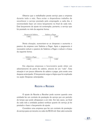 87
Módulo 2
Unidade 3 – Regime de caixa e de competência
Observe que o trabalhador presta serviço para a empresa
durante todo o mês. Para evitar o dispendioso trabalho de
reconhecer o serviço prestado pelo empregado a cada dia, é
recomendado fazer um único lançamento no final de cada mês.
Este lançamento de ajuste irá contemplar, portanto, o serviço que
foi prestado no mês da seguinte forma:
Nesta situação, aumentam-se as despesas e aumenta o
passivo da empresa com Salários a Pagar. Após o pagamento é
necessário reduzir o passivo de Salários a Pagar e reduzir o Caixa
da seguinte forma:
Em algumas empresas o funcionário pode obter um
adiantamento de parte do salário, através de um “vale”. Esta
situação é um pouco diferente do salário a pagar, pois existe uma
despesa antecipada. O lançamento segue a lógica que foi explicada
na seção Despesas antecipadas.
RECEITA A RECEBER
O ajuste de Receita a Receber pode ocorrer quando uma
entidade fez um contrato de prestação de serviço por um período
de tempo que pode ultrapassar a um mês. Em tais casos, ao final
de cada mês a entidade poderá verificar quanto do serviço já foi
prestado e fazer o lançamento de ajuste.
Considere uma empresa que fez um contrato de prestação
de serviço para um terceiro no valor de R$ 25 mil. Este valor somente
 