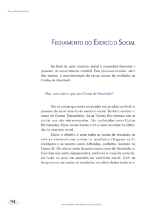 94 Bacharelado em Administração Pública
Contabilidade Geral
FECHAMENTO DO EXERCÍCIO SOCIAL
Ao final de cada exercício social é necessário fazermos o
processo de encerramento contábil. Este processo envolve, além
dos ajustes, a movimentação de certas contas da entidade, as
Contas de Resultado.
Mas, você sabe o que são Contas de Resultado?
São as contas que serão encerradas (ou zeradas) ao final do
processo de encerramento do exercício social. Também recebem o
nome de Contas Temporárias. Já as Contas Patrimoniais são as
contas que não são encerradas. São conhecidas como Contas
Permanentes. Estas contas ficarão com o valor existente no último
dia do exercício social.
Como o objetivo é zerar todas as contas de resultado, os
valores existentes nas contas de resultados Despesas serão
creditados e as receitas serão debitadas, conforme ilustrado na
Figura 32. Os valores serão lançados numa conta de Resultado do
Exercício cujo saldo corresponderá, conforme o nome da conta diz,
ao lucro ou prejuízo apurado no exercício social. Com os
lançamentos nas contas de resultados, os saldos destas serão zero.
 
