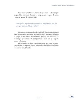 99
Módulo 2
Unidade 3 – Regime de caixa e de competência
Veja que o valor final é o mesmo. O que difere é a distribuição
temporal dos números. Ou seja, no longo prazo, o regime de caixa
é igual ao regime de competência.
Então qual a importância do regime de competência que faz
com que a contabilidade o adote?
Adotar o regime de competência é mais lógico pois considera
que o computador contribuiu com o esforço para obtenção de receita
ao longo de seu uso e não somente quando foi adquirido. A
informação produzida pela competência é mais útil que aquela
gerada pelo caixa.
Os efeitos da escolha do regime sobre o processo decisório,
o pagamento de impostos, dentre outros têm sido objeto de inúmeros
estudos na contabilidade.
 