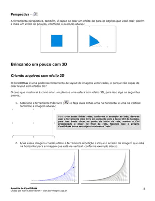 Perspectiva – ( )
ferramenta perspectiva, também, é capaz de criar um efeito 3D para os objetos que você criar, porémA
é mais um efeito de posição, conforme o exemplo abaixo;
Brincando um pouco com 3D
Criando arquivos com efeito 3D
CorelDRAW é uma poderosa ferramenta de layout de imagens vetorizadas, e porque não capaz de
caso que mostrarei é como criar um plano e uma esfera com efeito 3D, para isso siga os seguintes
1. Selecione a ferramenta Mão livre (
O
criar layout com efeitos 3D?
O
passos;
) e faça duas linhas uma na horizontal e uma na vertical
2. Após essas imagens criadas utilize a ferramenta repetição e clique e arraste da imagem que está
conforme a imagem abaixo;
Para
usar a ferramenta mão livre em conjunto com a tecla Ctrl do teclado,
para isso basta clicar no ponto de início da reta, manter o Ctrl
pressionado e clicar no final da reta, fazendo isso o próprio
CorelDRAW deixa seu objeto totalmente “reto”.
criar essas linhas retas, conforme o exemplo ao lado, deve-se
na horizontal para a imagem que está na vertical, conforme exemplo abaixo;
Apostila de CorelDRAW
Criada por Alan Cleber Borim – alan.borim@poli.usp.br
11
 