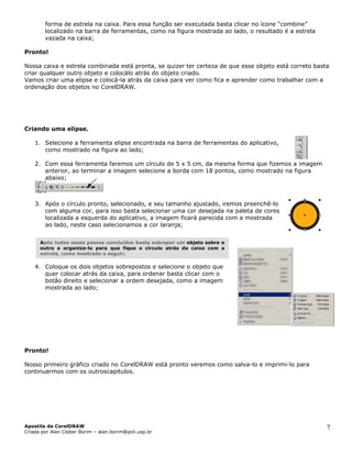forma de estrela na caixa. Para essa função ser executada basta clicar no ícon
localizado na barra de ferramentas, como na figura mostrada ao lado, o result
vazada na caixa;
!
e
ado
Pronto
xa e estrela combinada está pronta, se quizer ter certeza de que esse ob
iar qualquer outro objeto e colocálo atrás do objeto criado.
riando uma elipse.
menta elipse encontrada na barra de ferramentas do aplicativo,
como mostrado na figura ao lado;
2. írculo de 5 x 5 cm, da mesma forma que fizemos a imagem
anterior, ao terminar a imagem selecione a borda com 18 pontos, como mostrado na figura
“combine”
é a estrela
jeto está correto bastaNossa cai
cr
Vamos criar uma elipse e colocá-la atrás da caixa para ver como fica e aprender como trabalhar com a
ordenação dos objetos no CorelDRAW.
C
1. Selecione a ferra
Com essa ferramenta faremos um c
abaixo;
3. Após o círculo pronto, selecionado, e seu tamanho ajustado, iremos preenchê-lo
com alguma cor, para isso basta selecionar uma cor desejada na paleta de cores
epostos e selecione o objeto que
quer colocar atrás da caixa, para ordenar basta clicar com o
ronto!
meiro gráfico criado no CorelDRAW está pronto veremos como salva-lo e imprimi-lo para
ntinuarmos com os outroscapitulos.
localizada a esquerda do aplicativo, a imagem ficará parecida com a mostrada
ao lado, neste caso selecionamos a cor laranja;
pós todos esses passos concluídos basta sobrepor um
4. Coloque os dois objetos sobr
estrela, como mostrado a seguir;
A objeto sobre o
outro e organiza-lo para que fique o círculo atrás da caixa com a
botão direito e selecionar a ordem desejada, como a imagem
mostrada ao lado;
P
Nosso pri
co
Apostila de CorelDRAW
Criada por Alan Cleber Borim – alan.borim@poli.usp.br
7
 