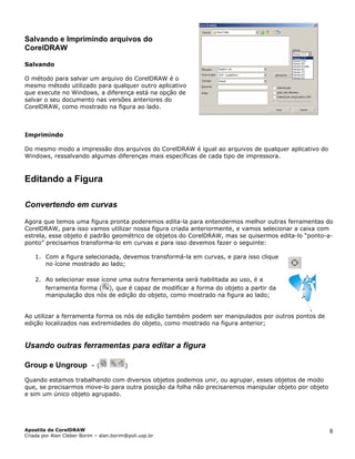 Salvando e Imprimindo arquivos do
CorelDRAW
Salvando
O método para salvar um arquivo do CorelDRAW é o
mesmo método utilizado para qualquer outro aplicativo
que execute no Windows, a diferença está na opção de
salvar o seu documento nas versões anteriores do
CorelDRAW, como mostrado na figura ao lado.
Imprimindo
Do mesmo modo a impressão dos arquivos do CorelDRAW é igual ao arquivos de qualquer aplicativo do
Windows, ressalvando algumas diferenças mais específicas de cada tipo de impressora.
Editando a Figura
Convertendo em curvas
Agora que temos uma figura pronta poderemos edita-la para entendermos melhor outras ferramentas do
CorelDRAW, para isso vamos utilizar nossa figura criada anteriormente, e vamos selecionar a caixa com
estrela, esse objeto é padrão geométrico de objetos do CorelDRAW, mas se quisermos edita-lo “ponto-a-
ponto” precisamos transforma-lo em curvas e para isso devemos fazer o seguinte:
1. Com a figura selecionada, devemos transformá-la em curvas, e para isso clique
no ícone mostrado ao lado;
2. Ao selecionar esse ícone uma outra ferramenta será habilitada ao uso, é a
ferramenta forma ( ), que é capaz de modificar a forma do objeto a partir da
manipulação dos nós de edição do objeto, como mostrado na figura ao lado;
Ao utilizar a ferramenta forma os nós de edição também podem ser manipulados por o
edição localizados nas extremidades do objeto, como mostrado na figura anterior;
utros pontos de
Usando outras ferramentas para editar a figura
Group e Ungroup – ( )
Quando estamos trabalhando com diversos objetos podemos unir, ou agrupar, esses objetos de modo
que, se precisarmos move-lo para outra posição da folha não precisaremos manipular objeto por objeto
e sim um único objeto agrupado.
Apostila de CorelDRAW
Criada por Alan Cleber Borim – alan.borim@poli.usp.br
8
 