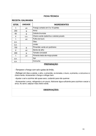 FICHA TÉCNICA
RECEITA: GALINHADA
QTDE. UNIDADE INGREDIENTES
1 un Frango cortado em 8 a 10 partes
250 g Arroz
60 g Cebola brunoise
4 c.s. Cheiro-verde (salsinha e cebola) picado
1 un Folha de louro
q.s. Óleo
q.s. Limão
150 g Pimentão verde em jardineira
4 un Dente de alho
400 g Tomate concassé
1 un Pimenta dedo-de-moça picada
q.s. Sal
q.s. Cúrcuma
PREPARAÇÃO:
−Temperar o frango com sal e gotas de limão.
−Refogar em óleo a cebola, o alho, o pimentão, os tomates, o louro, a pimenta, a cúrcuma e o
cheiro-verde. Acrescentar o frango e refogar bem.
−Ajustar o sal e cozinhar até quase seco, cuidando para não queimar.
−Acrescentar o arroz, refogando-o um pouco. Adicionar água suficiente para cozinhar e secar o
arroz. Ao servir, salpicar mais cheiro-verde.
OBSERVAÇÕES:
10
 