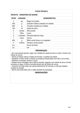 FICHA TÉCNICA
RECEITA: ENSOPADO DE BAGRE
QTDE. UNIDADE INGREDIENTES
2 kg Bagre em postas
400 g Cebolas médias cortadas em rodelas
600 g Tomates cortados em rodelas
100 ml Azeite de oliva
4 dentes Alho picado
1 folha Louro
2 unidades Pimenta dedo de moça
1 maço Couve
200 g Milho verde fresco ou congelado
2 molhos Tempero verde picado
q.s. Sumo de limão
q.s. sal
PREPARAÇÃO:
- Em uma panela grande, regar com metade do azeite de oliva e cobrir o fundo com
folhas de couve.
- Sobre as folhas colocar rodelas de tomate, e rodelas de cebola.
- Espalhar o milho verde e colocar as postas já temperadas com alho, sal e limão.
- Adicionar o tempero verde e o louro.
- Repetir essa montagem até a última camada, regando com azeite de oliva e fundo
de peixe ou água. A última camada deverá ser de folhas de couve.
- Cozinhar em fogo baixo por aproximadamente 30 minutos ou até que estejam
cozidas as postas.
- Servir com pirão feito com o caldo retirado do ensopado.
OBSERVAÇÕES:
100
 