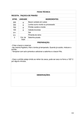 FICHA TÉCNICA
RECEITA: PAÇOCA DE PINHÃO
QTDE. UNIDADE INGREDIENTES
200 g Bacon cortado em cubos
300 g Lombo suíno moído ou processado
700 g Pinhão cozido e moído
100 g Cebola brunoise
q.s. Sal
q.s. Pimenta do reino
2 Col. de
sopa
Salsinha picada
PREPARAÇÃO:
−Fritar o bacon e reservar.
−Na mesma frigideira, fritar o lombo já temperado. Quando já cozido, misturar o
pinhão.
−Temperar com sal e pimenta e adicionar a salsinha e o bacon frito.
−Caso o pinhão esteja úmido ao retirar da casca, pode ser seco no forno a 100º C
por alguns minutos.
OBSERVAÇÕES:
102
 