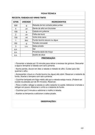 FICHA TÉCNICA
RECEITA: RABADA AO VINHO TINTO
QTDE. UNIDADE INGREDIENTES
500 g Rabada de boi cortada pelas juntas
4 un Dente de alho em brunoise
100 g Cebola em julienne
2 un Folha de louro
100 ml Vinho tinto seco
1 litro Fundo bovino escuro ou água
150 g Tomate concassé
3 c.s. Salsa picada
q.s. Sal
q.s. Pimenta-dedo-de-moça
q.s. Azeite de oliva
PREPARAÇÃO:
- Ferventar a rabada por 10 minutos para retirar o excesso de gordura. Descartar
a água e temperar a rabada com sal e pimenta.
- Numa panela, dourar em óleo a rabada e metade do alho. Cuidar para não
queimar o alho.
- Acrescentar o louro e o fundo bovino (ou água) até cobrir. Reservar o restante do
fundo. Acertar o tempero com sal e pimenta.
- Cozinhar tampado em fogo médio até que a rabada esteja macia. (Poderá ser
cozida na pressão por de 45 minutos). Reservar.
- Para o molho: refogar a cebola e o alho restante no azeite. Adicionar o tomate e
refogar um pouco. Adicionar o vinho e o restante do fundo.
- Cozinhar por 5 minutos e adicionar o molho à rabada.
- Acertar os temperos e adicionar a salsa picada.
OBSERVAÇÕES:
105
 