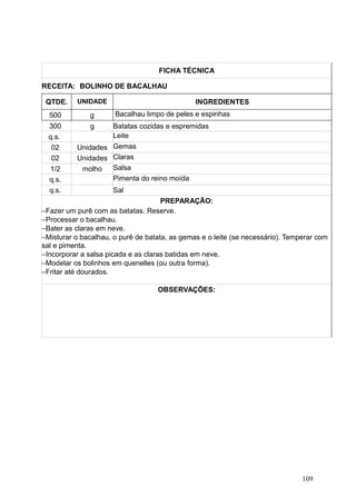 FICHA TÉCNICA
RECEITA: BOLINHO DE BACALHAU
QTDE. UNIDADE INGREDIENTES
500 g Bacalhau limpo de peles e espinhas
300 g Batatas cozidas e espremidas
q.s. Leite
02 Unidades Gemas
02 Unidades Claras
1/2 molho Salsa
q.s. Pimenta do reino moída
q.s. Sal
PREPARAÇÃO:
−Fazer um purê com as batatas. Reserve.
−Processar o bacalhau.
−Bater as claras em neve.
−Misturar o bacalhau, o purê de batata, as gemas e o leite (se necessário). Temperar com
sal e pimenta.
−Incorporar a salsa picada e as claras batidas em neve.
−Modelar os bolinhos em quenelles (ou outra forma).
−Fritar até dourados.
OBSERVAÇÕES:
109
 
