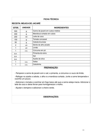 FICHA TÉCNICA
RECEITA: MOJICA DE JACARÉ
QTDE. UNIDADE INGREDIENTES
500 g Carne de jacaré em cubos médios
400 g Mandioca cortada em cubos
200 ml Leite de coco
150 g Tomate concassé
50 g Cebola brunoise
4 un Dente de alho picado
1 un Limão
1 c.s. Cúrcuma em pó
q.s. Pimenta-do-reino
q.s. Sal
q.s. Azeite de oliva
1 c.s. Salsa
1 c.s. Cebolinha
PREPARAÇÃO:
−Temperar a carne de jacaré com o sal, a pimenta, a cúrcuma e o suco de limão.
−Refogar no azeite a cebola, o alho e a mandioca cortada. Junte a carne temperada e
cozinhe um pouco.
−Adicionar o tomate e cozinhar em fogo baixo até que a carne esteja macia. Adicionar o
leite de coco e deixe ferver para homogeneizar o molho.
−Ajustar o tempero e adicionar o cheiro-verde.
OBSERVAÇÕES:
11
 