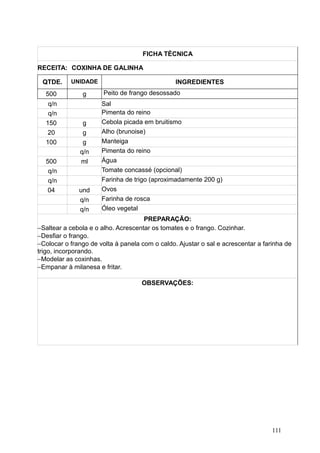 FICHA TÉCNICA
RECEITA: COXINHA DE GALINHA
QTDE. UNIDADE INGREDIENTES
500 g Peito de frango desossado
q/n Sal
q/n Pimenta do reino
150 g Cebola picada em bruitismo
20 g Alho (brunoise)
100 g Manteiga
q/n Pimenta do reino
500 ml Água
q/n Tomate concassé (opcional)
q/n Farinha de trigo (aproximadamente 200 g)
04 und Ovos
q/n Farinha de rosca
q/n Óleo vegetal
PREPARAÇÃO:
−Saltear a cebola e o alho. Acrescentar os tomates e o frango. Cozinhar.
−Desfiar o frango.
−Colocar o frango de volta à panela com o caldo. Ajustar o sal e acrescentar a farinha de
trigo, incorporando.
−Modelar as coxinhas.
−Empanar à milanesa e fritar.
OBSERVAÇÕES:
111
 