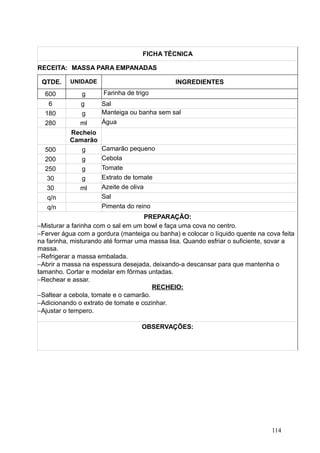 FICHA TÉCNICA
RECEITA: MASSA PARA EMPANADAS
QTDE. UNIDADE INGREDIENTES
600 g Farinha de trigo
6 g Sal
180 g Manteiga ou banha sem sal
280 ml Água
Recheio
Camarão
500 g Camarão pequeno
200 g Cebola
250 g Tomate
30 g Extrato de tomate
30 ml Azeite de oliva
q/n Sal
q/n Pimenta do reino
PREPARAÇÃO:
−Misturar a farinha com o sal em um bowl e faça uma cova no centro.
−Ferver água com a gordura (manteiga ou banha) e colocar o líquido quente na cova feita
na farinha, misturando até formar uma massa lisa. Quando esfriar o suficiente, sovar a
massa.
−Refrigerar a massa embalada.
−Abrir a massa na espessura desejada, deixando-a descansar para que mantenha o
tamanho. Cortar e modelar em fôrmas untadas.
−Rechear e assar.
RECHEIO:
−Saltear a cebola, tomate e o camarão.
−Adicionando o extrato de tomate e cozinhar.
−Ajustar o tempero.
OBSERVAÇÕES:
114
 