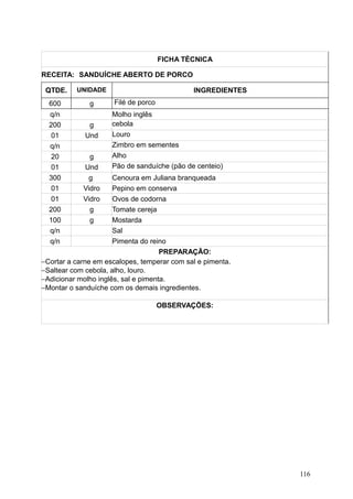 FICHA TÉCNICA
RECEITA: SANDUÍCHE ABERTO DE PORCO
QTDE. UNIDADE INGREDIENTES
600 g Filé de porco
q/n Molho inglês
200 g cebola
01 Und Louro
q/n Zimbro em sementes
20 g Alho
01 Und Pão de sanduíche (pão de centeio)
300 g Cenoura em Juliana branqueada
01 Vidro Pepino em conserva
01 Vidro Ovos de codorna
200 g Tomate cereja
100 g Mostarda
q/n Sal
q/n Pimenta do reino
PREPARAÇÃO:
−Cortar a carne em escalopes, temperar com sal e pimenta.
−Saltear com cebola, alho, louro.
−Adicionar molho inglês, sal e pimenta.
−Montar o sanduíche com os demais ingredientes.
OBSERVAÇÕES:
116
 