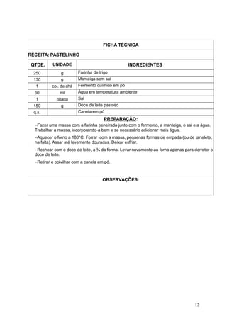 FICHA TÉCNICA
RECEITA: PASTELINHO
QTDE. UNIDADE INGREDIENTES
250 g Farinha de trigo
130 g Manteiga sem sal
1 col. de chá Fermento químico em pó
60 ml Água em temperatura ambiente
1 pitada Sal
150 g Doce de leite pastoso
q.s. Canela em pó
PREPARAÇÃO:
−Fazer uma massa com a farinha peneirada junto com o fermento, a manteiga, o sal e a água.
Trabalhar a massa, incorporando-a bem e se necessário adicionar mais água.
−Aquecer o forno a 180°C. Forrar com a massa, pequenas formas de empada (ou de tartelete,
na falta). Assar até levemente douradas. Deixar esfriar.
−Rechear com o doce de leite, a ¾ da forma. Levar novamente ao forno apenas para derreter o
doce de leite.
−Retirar e polvilhar com a canela em pó.
OBSERVAÇÕES:
12
 