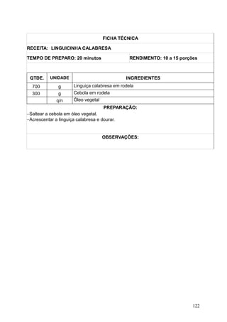 FICHA TÉCNICA
RECEITA: LINGUICINHA CALABRESA
TEMPO DE PREPARO: 20 minutos RENDIMENTO: 10 a 15 porções
QTDE. UNIDADE INGREDIENTES
700 g Linguiça calabresa em rodela
300 g Cebola em rodela
q/n Óleo vegetal
PREPARAÇÃO:
−Saltear a cebola em óleo vegetal.
−Acrescentar a linguiça calabresa e dourar.
OBSERVAÇÕES:
122
 
