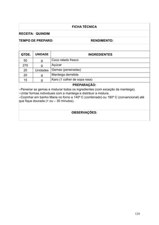 FICHA TÉCNICA
RECEITA: QUINDIM
TEMPO DE PREPARO: RENDIMENTO:
QTDE. UNIDADE INGREDIENTES
50 g Coco ralado fresco
270 g Açúcar
20 Unidades Gemas (peneiradas)
20 g Manteiga derretida
15 g Karo (1 colher de sopa rasa)
PREPARAÇÃO:
−Peneirar as gemas e misturar todos os ingredientes (com exceção da manteiga).
−Untar formas individuais com a manteiga e distribuir a mistura.
−Cozinhar em banho Maria no forno a 140º C (combinado) ou 180º C (convencional) até
que fique dourada (+ ou – 30 minutos).
OBSERVAÇÕES:
124
 