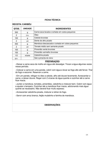 FICHA TÉCNICA
RECEITA: CARIBÉU
QTDE. UNIDADE INGREDIENTES
500 g Carne-seca lavada e cortada em cubos pequenos
2 c.s. Óleo
100 g Cebola brunoise
2 un Dente de alho picado
400 g Mandioca descascada e cortada em cubos pequenos
2 un Tomate médio sem semente picado
100 g Pimentão verde brunoise
100 g Pimentão vermelho brunoise
1/2 xícara Cebolinha picada
q.s. Sal e pimenta do reino
PREPARAÇÃO:
−Deixar a carne seca de molho em água até dessalgar. Trocar a água algumas vezes
nesse período.
−Colocar a carne em uma panela, cobrir com água e levar ao fogo alto até ferver. Tirar
do fogo e escorrer. Reservar a carne.
−Em um panela, refogar no óleo a cebola, alho até dourar levemente. Acrescentar a
carne, e deixar dourar. Regar com 2 xícaras de água quente e cozinhar até a carne
ficar macia.
−Juntar a mandioca, tomates, pimentões, cebolinha e misturar bem. Cobrir com água
e ajustar o tempero. Cozinhar até a mandioca ficar macia, adicionando mais água
quente se necessário. Não deverá ficar muito espesso.
−Acrescentar cebolinha picada, misturar e retirar do fogo.
−Servir com arroz branco, feijão mulatinho e farinha de mandioca.
OBSERVAÇÕES:
15
 