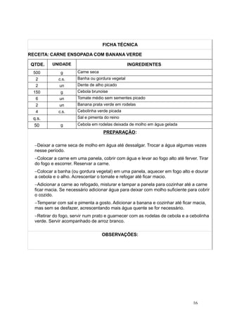 FICHA TÉCNICA
RECEITA: CARNE ENSOPADA COM BANANA VERDE
QTDE. UNIDADE INGREDIENTES
500 g Carne seca
2 c.s. Banha ou gordura vegetal
2 un Dente de alho picado
150 g Cebola brunoise
6 un Tomate médio sem sementes picado
2 un Banana prata verde em rodelas
4 c.s. Cebolinha verde picada
q.s. Sal e pimenta do reino
50 g Cebola em rodelas deixada de molho em água gelada
PREPARAÇÃO:
−Deixar a carne seca de molho em água até dessalgar. Trocar a água algumas vezes
nesse período.
−Colocar a carne em uma panela, cobrir com água e levar ao fogo alto até ferver. Tirar
do fogo e escorrer. Reservar a carne.
−Colocar a banha (ou gordura vegetal) em uma panela, aquecer em fogo alto e dourar
a cebola e o alho. Acrescentar o tomate e refogar até ficar macio.
−Adicionar a carne ao refogado, misturar e tampar a panela para cozinhar até a carne
ficar macia. Se necessário adicionar água para deixar com molho suficiente para cobrir
o cozido.
−Temperar com sal e pimenta a gosto. Adicionar a banana e cozinhar até ficar macia,
mas sem se desfazer, acrescentando mais água quente se for necessário.
−Retirar do fogo, servir num prato e guarnecer com as rodelas de cebola e a cebolinha
verde. Servir acompanhado de arroz branco.
OBSERVAÇÕES:
16
 