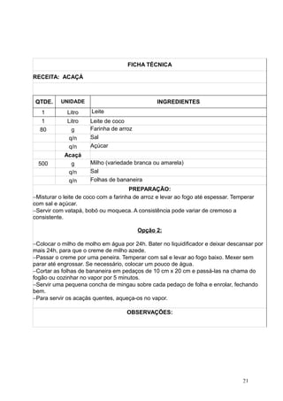 FICHA TÉCNICA
RECEITA: ACAÇÁ
QTDE. UNIDADE INGREDIENTES
1 Litro Leite
1 Litro Leite de coco
80 g Farinha de arroz
q/n Sal
q/n Açúcar
Acaçá
500 g Milho (variedade branca ou amarela)
q/n Sal
q/n Folhas de bananeira
PREPARAÇÃO:
−Misturar o leite de coco com a farinha de arroz e levar ao fogo até espessar. Temperar
com sal e açúcar.
−Servir com vatapá, bobó ou moqueca. A consistência pode variar de cremoso a
consistente.
Opção 2:
−Colocar o milho de molho em água por 24h. Bater no liquidificador e deixar descansar por
mais 24h, para que o creme de milho azede.
−Passar o creme por uma peneira. Temperar com sal e levar ao fogo baixo. Mexer sem
parar até engrossar. Se necessário, colocar um pouco de água.
−Cortar as folhas de bananeira em pedaços de 10 cm x 20 cm e passá-las na chama do
fogão ou cozinhar no vapor por 5 minutos.
−Servir uma pequena concha de mingau sobre cada pedaço de folha e enrolar, fechando
bem.
−Para servir os acaçás quentes, aqueça-os no vapor.
OBSERVAÇÕES:
21
 