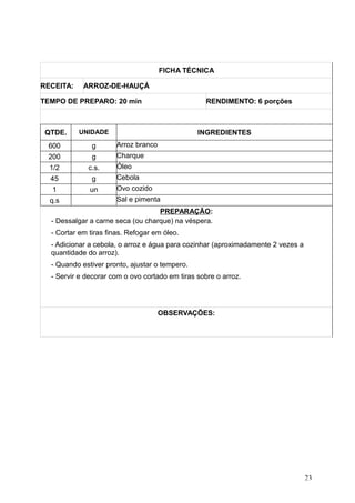 FICHA TÉCNICA
RECEITA: ARROZ-DE-HAUÇÁ
TEMPO DE PREPARO: 20 min RENDIMENTO: 6 porções
QTDE. UNIDADE INGREDIENTES
600 g Arroz branco
200 g Charque
1/2 c.s. Óleo
45 g Cebola
1 un Ovo cozido
q.s Sal e pimenta
PREPARAÇÃO:
- Dessalgar a carne seca (ou charque) na véspera.
- Cortar em tiras finas. Refogar em óleo.
- Adicionar a cebola, o arroz e água para cozinhar (aproximadamente 2 vezes a
quantidade do arroz).
- Quando estiver pronto, ajustar o tempero.
- Servir e decorar com o ovo cortado em tiras sobre o arroz.
OBSERVAÇÕES:
23
 