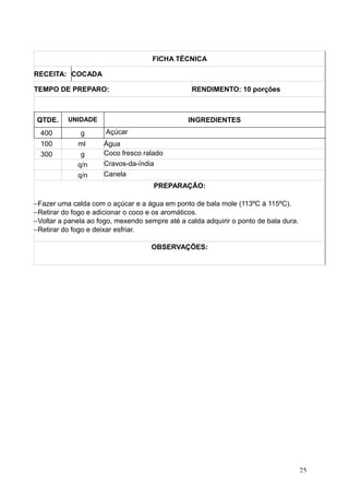 FICHA TÉCNICA
RECEITA: COCADA
TEMPO DE PREPARO: RENDIMENTO: 10 porções
QTDE. UNIDADE INGREDIENTES
400 g Açúcar
100 ml Água
300 g Coco fresco ralado
q/n Cravos-da-índia
q/n Canela
PREPARAÇÃO:
−Fazer uma calda com o açúcar e a água em ponto de bala mole (113ºC à 115ºC).
−Retirar do fogo e adicionar o coco e os aromáticos.
−Voltar a panela ao fogo, mexendo sempre até a calda adquirir o ponto de bala dura.
−Retirar do fogo e deixar esfriar.
OBSERVAÇÕES:
25
 