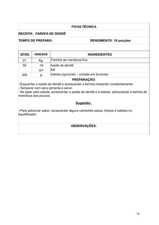 FICHA TÉCNICA
RECEITA: FAROFA DE DENDÊ
TEMPO DE PREPARO: RENDIMENTO: 10 porções
QTDE. UNIDADE INGREDIENTES
01 Kg Farinha de mandioca fina
50 ml Azeite de dendê
q/n Sal
300 g Cebola (opcional) – cortada em brunoise
PREPARAÇÃO:
−Esquentar o azeite de dendê e acrescentar a farinha mexendo constantemente.
−Temperar com sal e pimenta e servir.
−Se optar pela cebola, acrescentar o azeite de dendê e a cebola, adicionando a farinha de
mandioca aos poucos.
Sugestão:
−Para adicionar sabor, acrescentar alguns camarões secos, limpos e batidos no
liquidificador.
OBSERVAÇÕES:
26
 