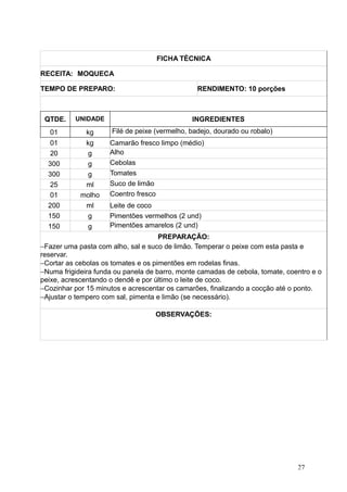 FICHA TÉCNICA
RECEITA: MOQUECA
TEMPO DE PREPARO: RENDIMENTO: 10 porções
QTDE. UNIDADE INGREDIENTES
01 kg Filé de peixe (vermelho, badejo, dourado ou robalo)
01 kg Camarão fresco limpo (médio)
20 g Alho
300 g Cebolas
300 g Tomates
25 ml Suco de limão
01 molho Coentro fresco
200 ml Leite de coco
150 g Pimentões vermelhos (2 und)
150 g Pimentões amarelos (2 und)
PREPARAÇÃO:
−Fazer uma pasta com alho, sal e suco de limão. Temperar o peixe com esta pasta e
reservar.
−Cortar as cebolas os tomates e os pimentões em rodelas finas.
−Numa frigideira funda ou panela de barro, monte camadas de cebola, tomate, coentro e o
peixe, acrescentando o dendê e por último o leite de coco.
−Cozinhar por 15 minutos e acrescentar os camarões, finalizando a cocção até o ponto.
−Ajustar o tempero com sal, pimenta e limão (se necessário).
OBSERVAÇÕES:
27
 
