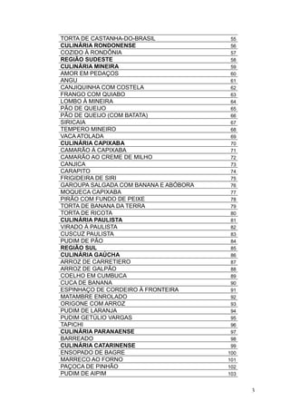 TORTA DE CASTANHA-DO-BRASIL 55
CULINÁRIA RONDONENSE 56
COZIDO À RONDÔNIA 57
REGIÃO SUDESTE 58
CULINÁRIA MINEIRA 59
AMOR EM PEDAÇOS 60
ANGU 61
CANJIQUINHA COM COSTELA 62
FRANGO COM QUIABO 63
LOMBO À MINEIRA 64
PÃO DE QUEIJO 65
PÃO DE QUEIJO (COM BATATA) 66
SIRICAIA 67
TEMPERO MINEIRO 68
VACA ATOLADA 69
CULINÁRIA CAPIXABA 70
CAMARÃO À CAPIXABA 71
CAMARÃO AO CREME DE MILHO 72
CANJICA 73
CARAPITO 74
FRIGIDEIRA DE SIRI 75
GAROUPA SALGADA COM BANANA E ABÓBORA 76
MOQUECA CAPIXABA 77
PIRÃO COM FUNDO DE PEIXE 78
TORTA DE BANANA DA TERRA 79
TORTA DE RICOTA 80
CULINÁRIA PAULISTA 81
VIRADO À PAULISTA 82
CUSCUZ PAULISTA 83
PUDIM DE PÃO 84
REGIÃO SUL 85
CULINÁRIA GAÚCHA 86
ARROZ DE CARRETIERO 87
ARROZ DE GALPÃO 88
COELHO EM CUMBUCA 89
CUCA DE BANANA 90
ESPINHAÇO DE CORDEIRO À FRONTEIRA 91
MATAMBRE ENROLADO 92
ORIGONE COM ARROZ 93
PUDIM DE LARANJA 94
PUDIM GETÚLIO VARGAS 95
TAPICHI 96
CULINÁRIA PARANAENSE 97
BARREADO 98
CULINÁRIA CATARINENSE 99
ENSOPADO DE BAGRE 100
MARRECO AO FORNO 101
PAÇOCA DE PINHÃO 102
PUDIM DE AIPIM 103
3
 